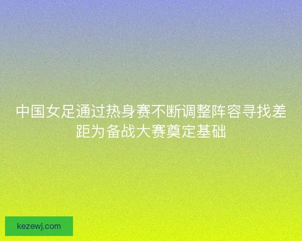 中国女足通过热身赛不断调整阵容寻找差距为备战大赛奠定基础