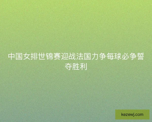 中国女排世锦赛迎战法国力争每球必争誓夺胜利