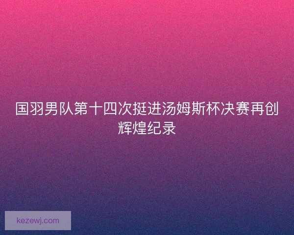 国羽男队第十四次挺进汤姆斯杯决赛再创辉煌纪录 国羽男队第十四次挺进汤姆斯杯决赛再创辉煌纪录
