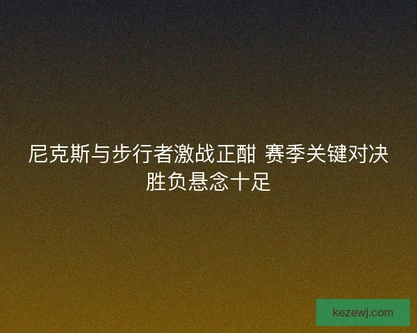 尼克斯与步行者激战正酣 赛季关键对决胜负悬念十足