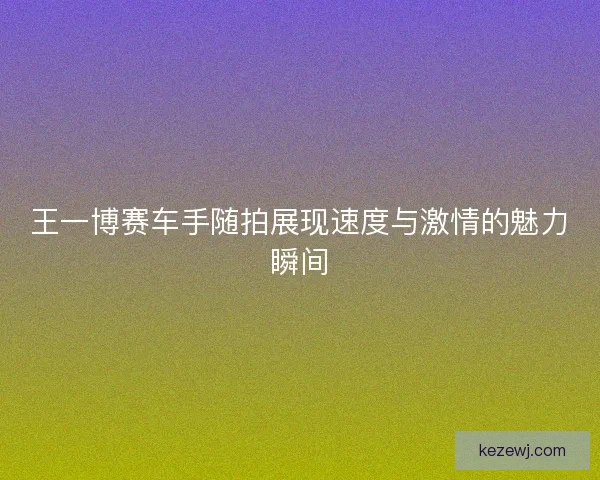 王一博赛车手随拍展现速度与激情的魅力瞬间