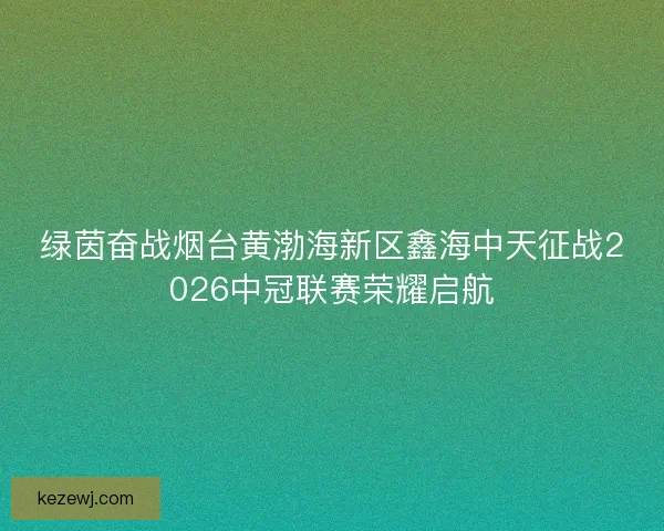绿茵奋战烟台黄渤海新区鑫海中天征战2026中冠联赛荣耀启航