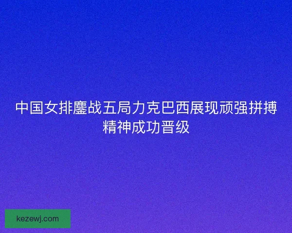 中国女排鏖战五局力克巴西展现顽强拼搏精神成功晋级