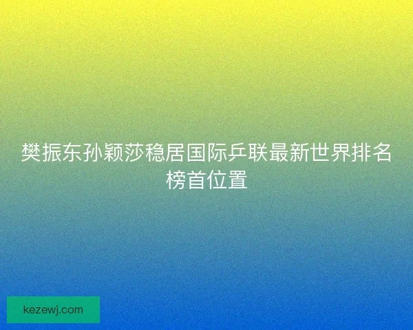 樊振东孙颖莎稳居国际乒联最新世界排名榜首位置