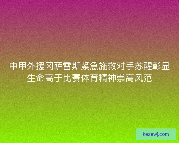 中甲外援冈萨雷斯紧急施救对手苏醒彰显生命高于比赛体育精神崇高风范