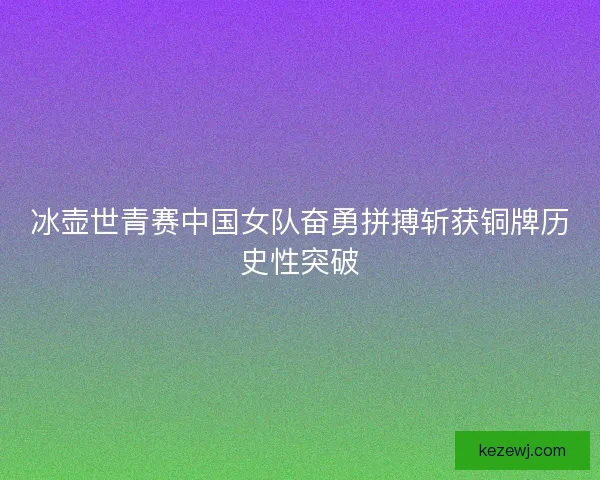 冰壶世青赛中国女队奋勇拼搏斩获铜牌历史性突破