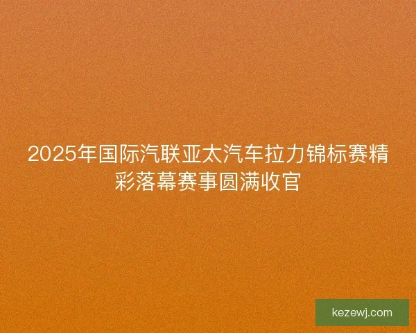 2025年国际汽联亚太汽车拉力锦标赛精彩落幕赛事圆满收官