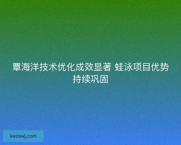 覃海洋技术优化成效显著 蛙泳项目优势持续巩固