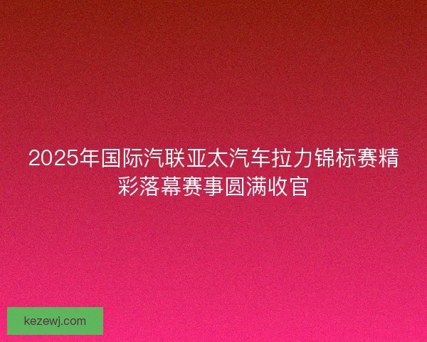 2025年国际汽联亚太汽车拉力锦标赛精彩落幕赛事圆满收官 2025年国际汽联亚太汽车拉力锦标赛精彩落幕赛事圆满收官