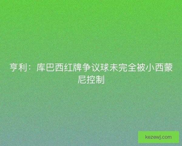亨利:库巴西红牌争议球未完全被小西蒙尼控制 亨利:库巴西红牌争议球未完全被小西蒙尼控制