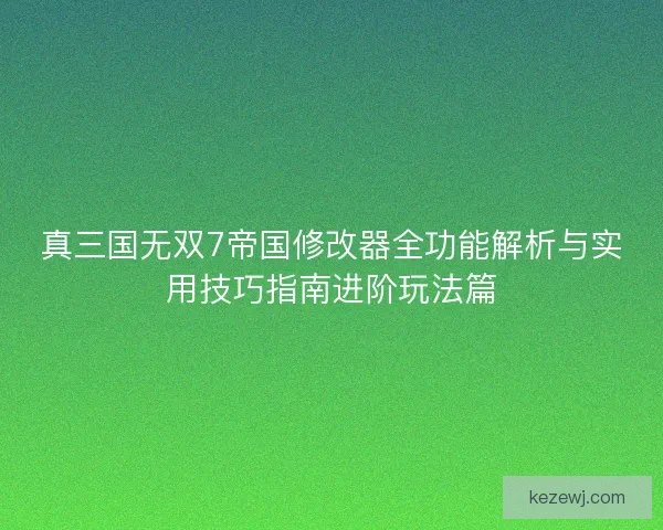 真三国无双7帝国修改器全功能解析与实用技巧指南进阶玩法篇