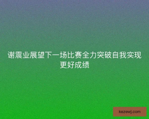 谢震业展望下一场比赛全力突破自我实现更好成绩 谢震业展望下一场比赛全力突破自我实现更好成绩