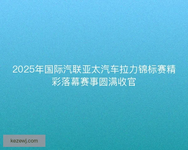 2025年国际汽联亚太汽车拉力锦标赛精彩落幕赛事圆满收官