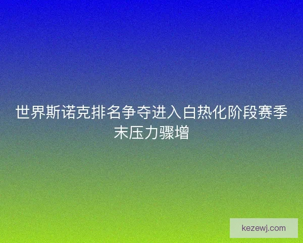 世界斯诺克排名争夺进入白热化阶段赛季末压力骤增