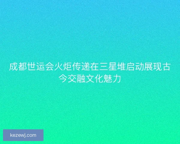 成都世运会火炬传递在三星堆启动展现古今交融文化魅力