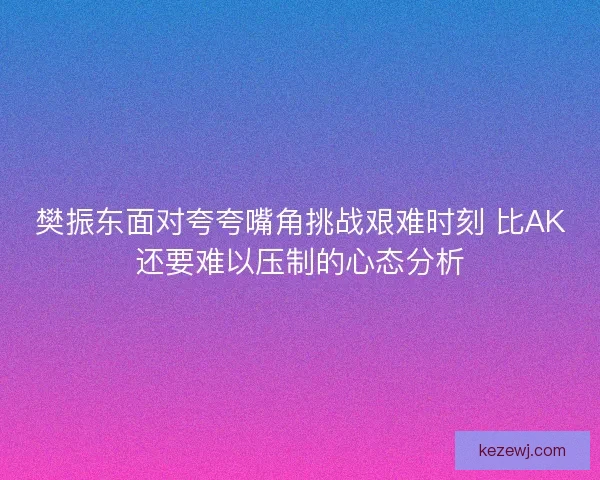 樊振东面对夸夸嘴角挑战艰难时刻 比AK还要难以压制的心态分析