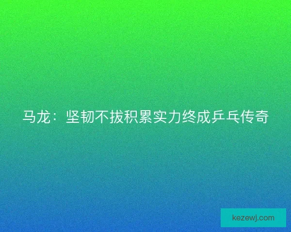 马龙：坚韧不拔积累实力终成乒乓传奇