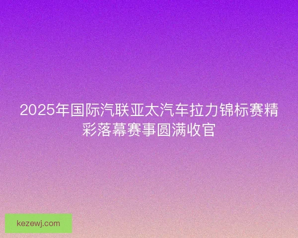2025年国际汽联亚太汽车拉力锦标赛精彩落幕赛事圆满收官