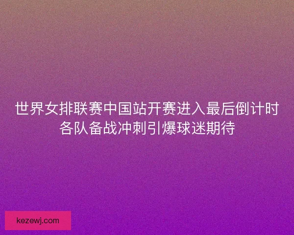 世界女排联赛中国站开赛进入最后倒计时各队备战冲刺引爆球迷期待