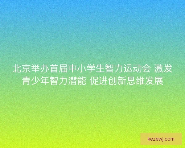 北京举办首届中小学生智力运动会 激发青少年智力潜能 促进创新思维发展