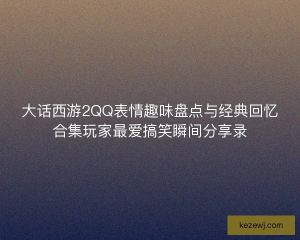 大话西游2QQ表情趣味盘点与经典回忆合集玩家最爱搞笑瞬间分享录